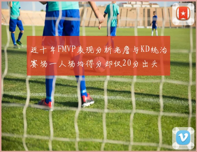 近十年FMVP表现分析老詹与KD统治赛场一人场均得分却仅20分出头