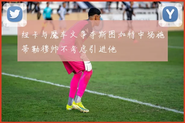 纽卡与魔车文争夺斯图加特中场施蒂勒穆帅不考虑引进他
