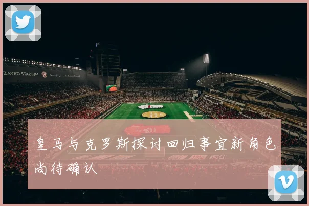 皇马与克罗斯探讨回归事宜新角色尚待确认
