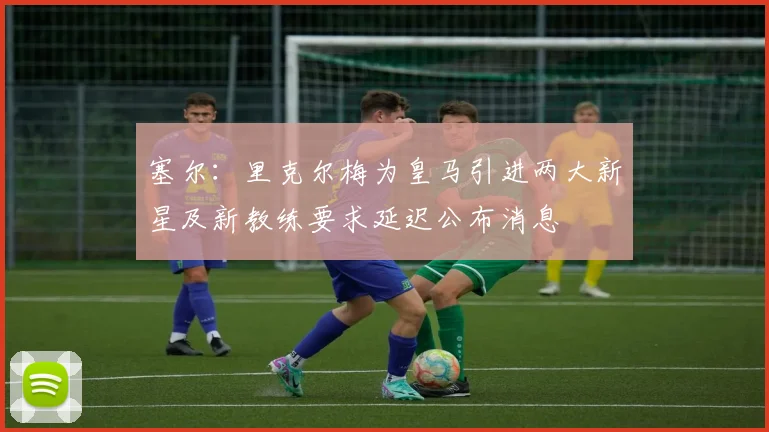 塞尔：里克尔梅为皇马引进两大新星及新教练要求延迟公布消息