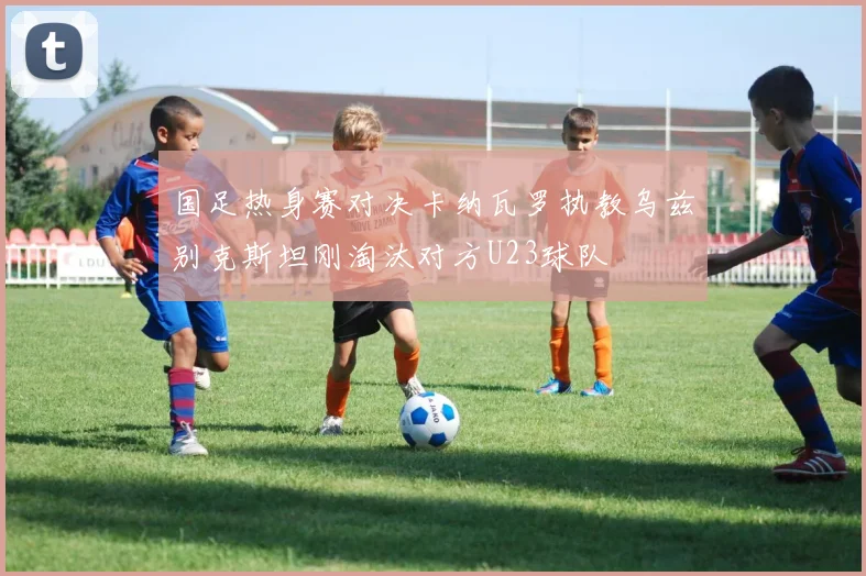 国足热身赛对决卡纳瓦罗执教乌兹别克斯坦刚淘汰对方U23球队