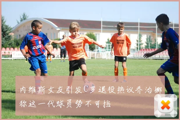 内维斯女友引发C罗退役热议乔治娜称这一代球员势不可挡