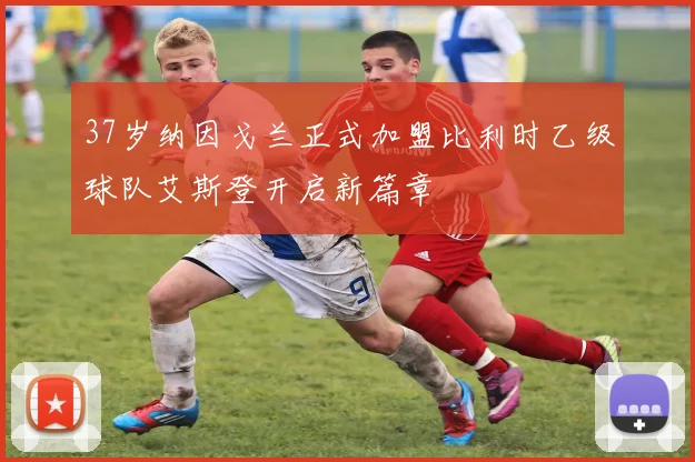 37岁纳因戈兰正式加盟比利时乙级球队艾斯登开启新篇章