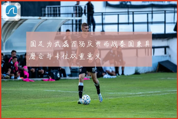 国足为武磊百场庆典而战泰国兼具磨合与卡位双重意义