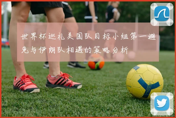 世界杯巡礼美国队目标小组第一避免与伊朗队相遇的策略分析