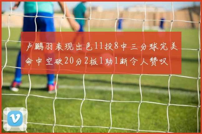 卢鹏羽表现出色11投8中三分球完美命中空砍20分2板1助1断令人赞叹