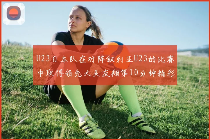 U23日本队在对阵叙利亚U23的比赛中取得领先大关友翔第10分钟精彩进球