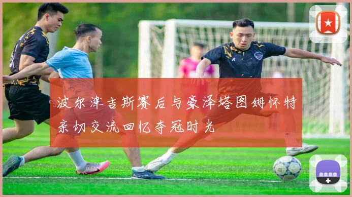波尔津吉斯赛后与豪泽塔图姆怀特亲切交流回忆夺冠时光