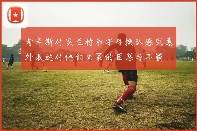 考辛斯对莫兰特和字母换队感到意外表达对他们决策的困惑与不解