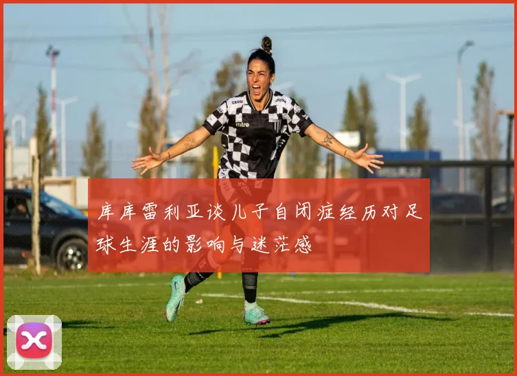 库库雷利亚谈儿子自闭症经历对足球生涯的影响与迷茫感