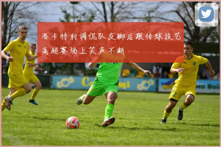 洛卡特利调侃队友脚后跟传球技艺高超赛场上笑声不断