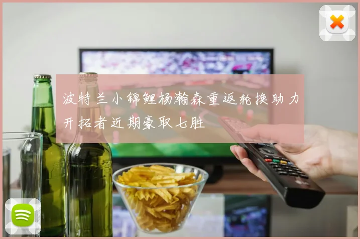 波特兰小锦鲤杨瀚森重返轮换助力开拓者近期豪取七胜